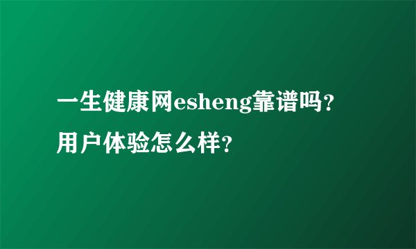 一生健康网esheng靠谱吗？用户体验怎么样？