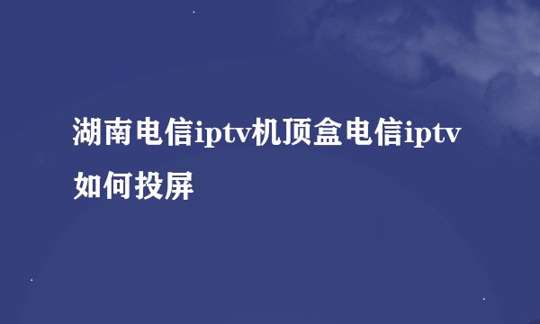 湖南电信iptv机顶盒电信iptv如何投屏