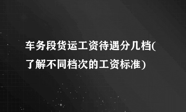 车务段货运工资待遇分几档(了解不同档次的工资标准)