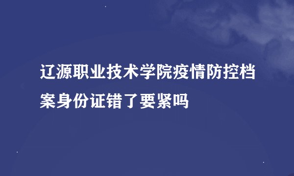 辽源职业技术学院疫情防控档案身份证错了要紧吗