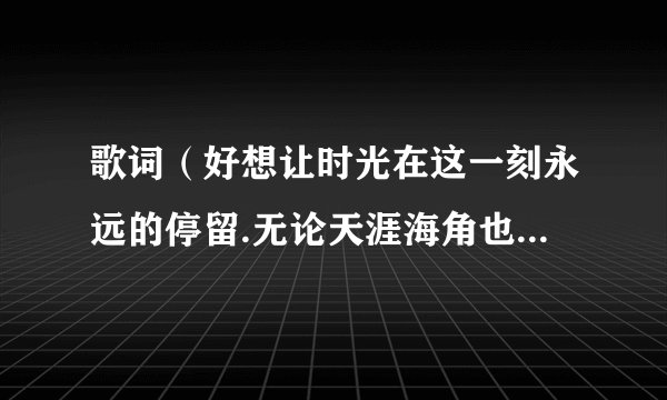歌词（好想让时光在这一刻永远的停留.无论天涯海角也不会与你插肩而过）叫什么歌.