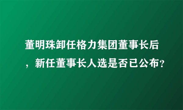 董明珠卸任格力集团董事长后，新任董事长人选是否已公布？