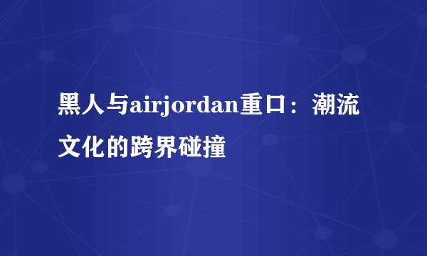 黑人与airjordan重口：潮流文化的跨界碰撞
