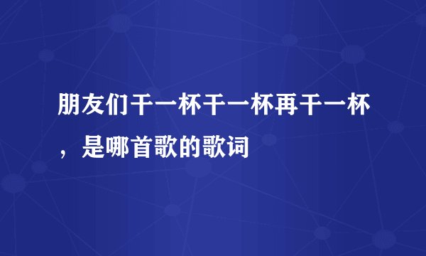 朋友们干一杯干一杯再干一杯，是哪首歌的歌词