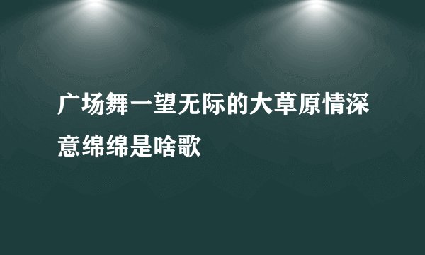 广场舞一望无际的大草原情深意绵绵是啥歌