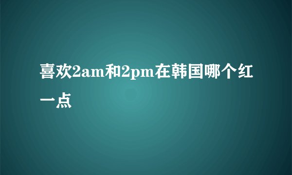 喜欢2am和2pm在韩国哪个红一点