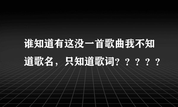 谁知道有这没一首歌曲我不知道歌名，只知道歌词？？？？？