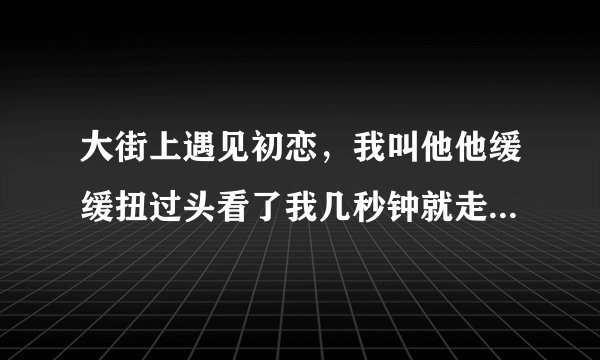 大街上遇见初恋，我叫他他缓缓扭过头看了我几秒钟就走了没有任何表情啥意思？