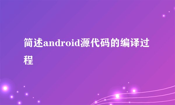 简述android源代码的编译过程
