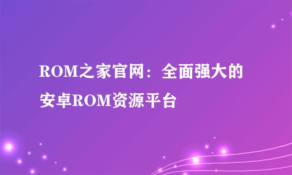 ROM之家官网：全面强大的安卓ROM资源平台