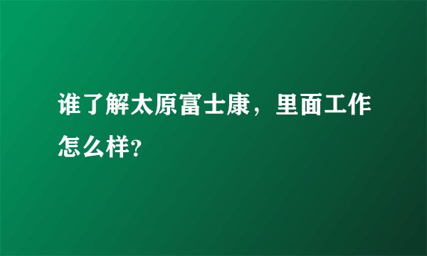 谁了解太原富士康，里面工作怎么样？