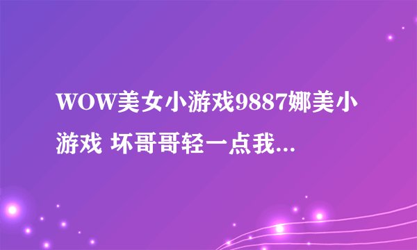 WOW美女小游戏9887娜美小游戏 坏哥哥轻一点我被男同桌吸了哪个职业115练级快