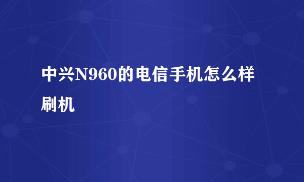 中兴N960的电信手机怎么样刷机