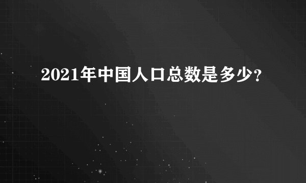 2021年中国人口总数是多少？