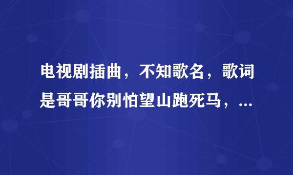 电视剧插曲，不知歌名，歌词是哥哥你别怕望山跑死马，哥哥你三步并做两步跨，剩下的妹妹帮你走，山就这么