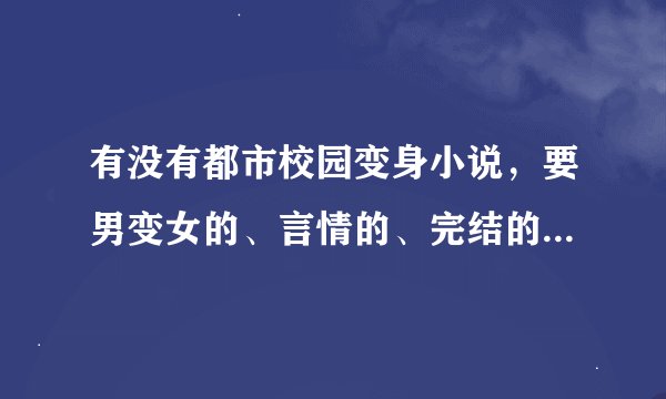 有没有都市校园变身小说，要男变女的、言情的、完结的、主人公变身后又去上学，不要玄幻的小说