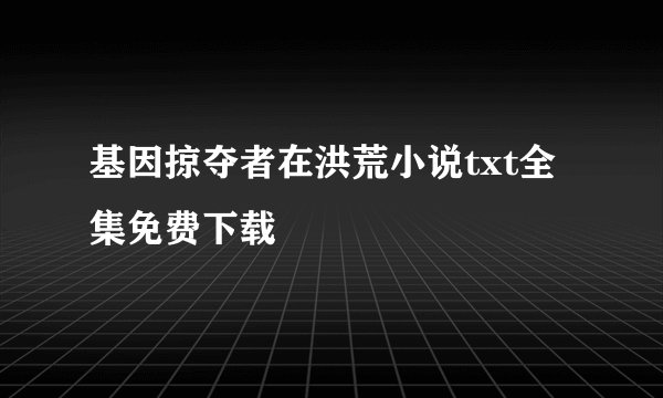 基因掠夺者在洪荒小说txt全集免费下载