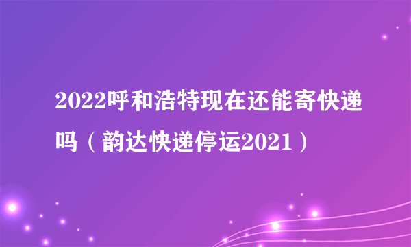 2022呼和浩特现在还能寄快递吗(韵达快递停运2021)
