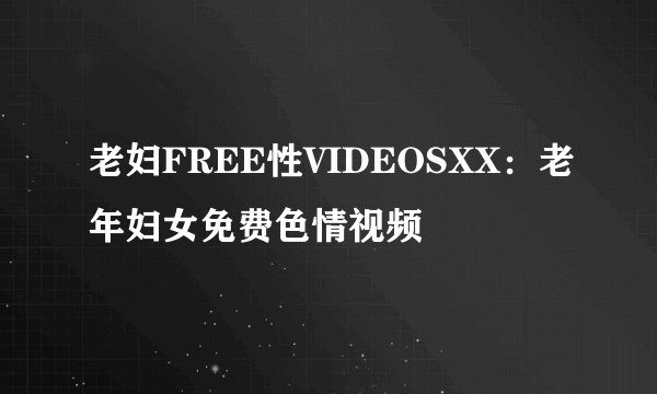 老妇FREE性VIDEOSXX：老年妇女免费色情视频