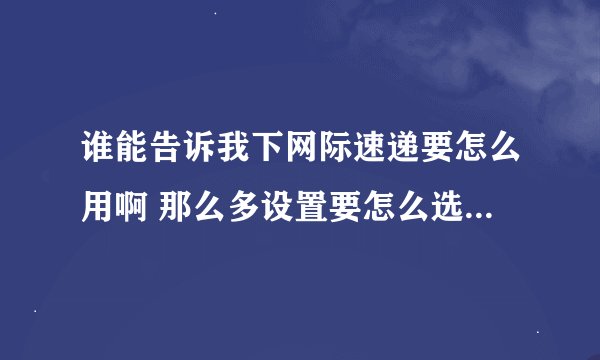 谁能告诉我下网际速递要怎么用啊 那么多设置要怎么选啊 求解