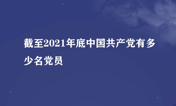 截至2021年底中国共产党有多少名党员