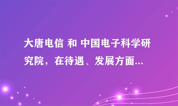 大唐电信 和 中国电子科学研究院，在待遇、发展方面哪个更好？希望能够听到中肯的回答。
