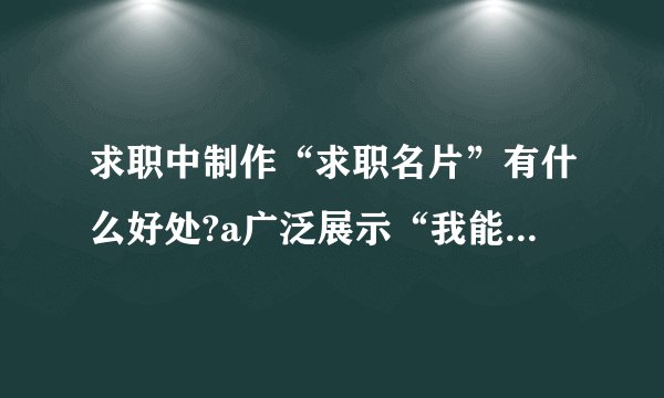 求职中制作“求职名片”有什么好处?a广泛展示“我能做什么”的信息b这是求职
