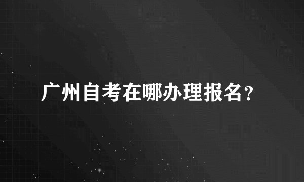 广州自考在哪办理报名？