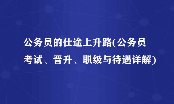 公务员的仕途上升路(公务员考试、晋升、职级与待遇详解)