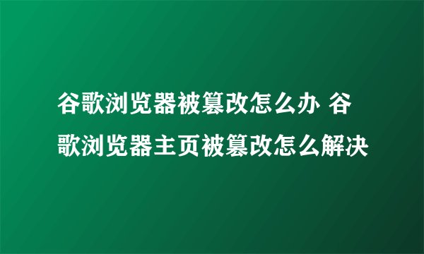 谷歌浏览器被篡改怎么办 谷歌浏览器主页被篡改怎么解决
