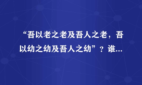 “吾以老之老及吾人之老，吾以幼之幼及吾人之幼”？谁能说出这是什么意思？我会给他（她）加积分噢！拜托