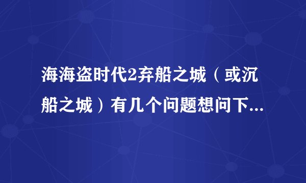 海海盗时代2弃船之城（或沉船之城）有几个问题想问下,谢谢各位了！！！