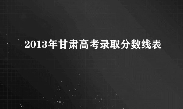 2013年甘肃高考录取分数线表