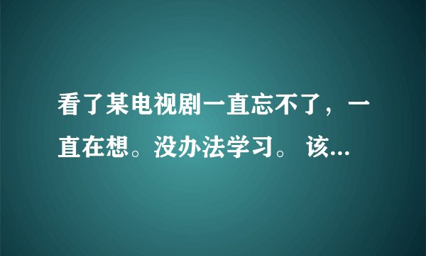 看了某电视剧一直忘不了，一直在想。没办法学习。 该怎么办？