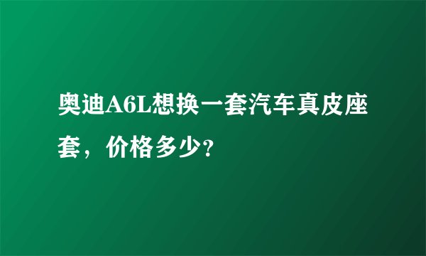 奥迪A6L想换一套汽车真皮座套，价格多少？