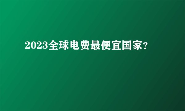 2023全球电费最便宜国家？