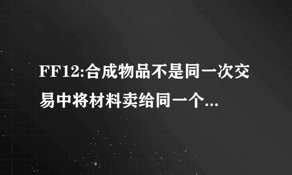FF12:合成物品不是同一次交易中将材料卖给同一个人才有效?