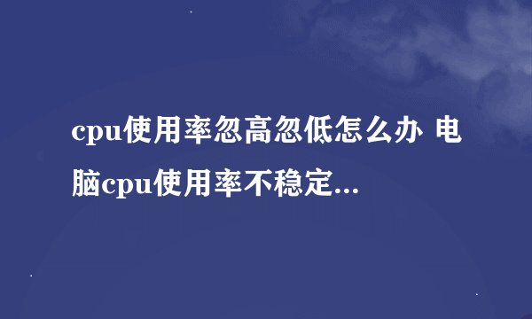 cpu使用率忽高忽低怎么办 电脑cpu使用率不稳定原因分析【详解】-搜狗输入法