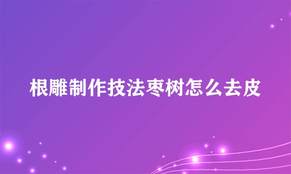 根雕制作技法枣树怎么去皮