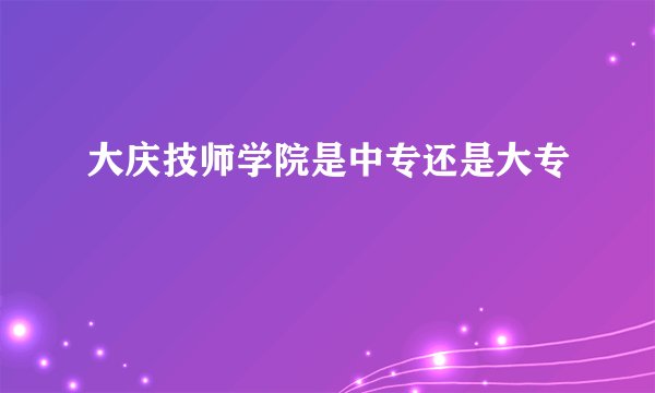 大庆技师学院是中专还是大专