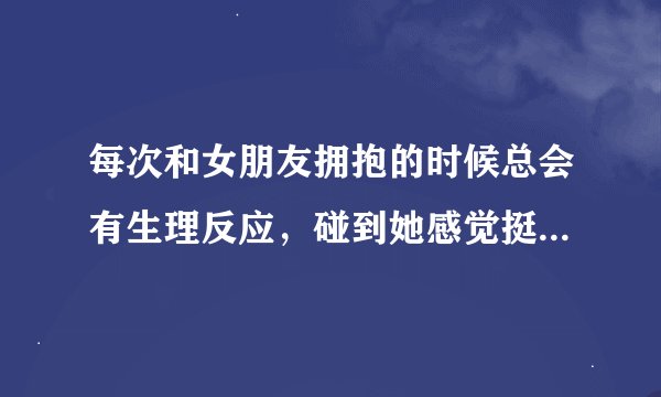 每次和女朋友拥抱的时候总会有生理反应，碰到她感觉挺尴尬的，，