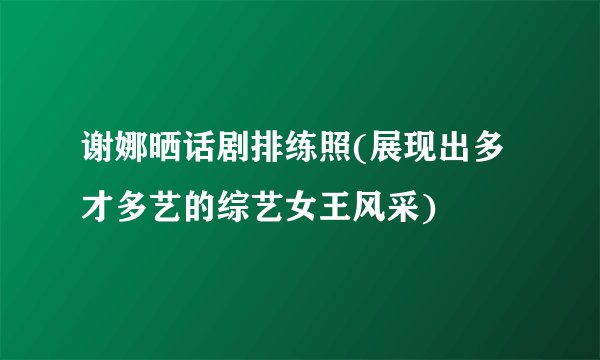 谢娜晒话剧排练照(展现出多才多艺的综艺女王风采)