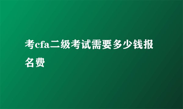 考cfa二级考试需要多少钱报名费