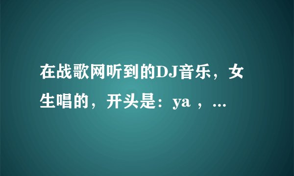 在战歌网听到的DJ音乐，女生唱的，开头是：ya ，maya， maya ，maya ，ya mayama ya。