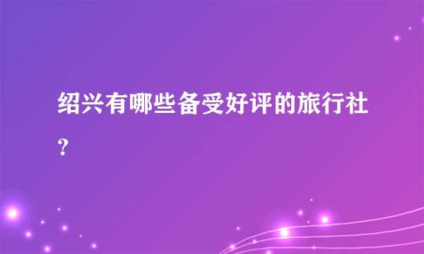 绍兴有哪些备受好评的旅行社？