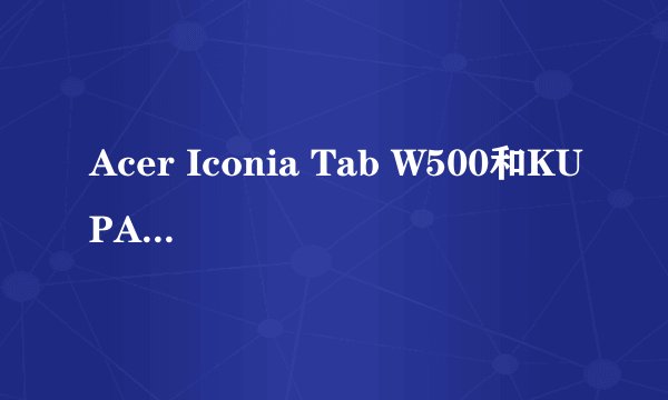 Acer Iconia Tab W500和KUPA X11 哪个更好，效率更高？