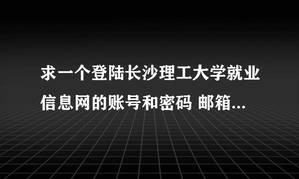 求一个登陆长沙理工大学就业信息网的账号和密码 邮箱wanghx8837@126.com 谢谢！