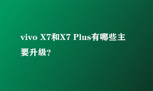 vivo X7和X7 Plus有哪些主要升级？
