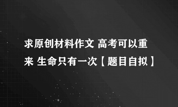 求原创材料作文 高考可以重来 生命只有一次【题目自拟】