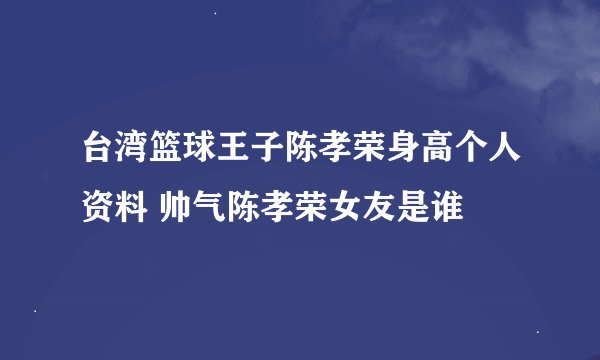 台湾篮球王子陈孝荣身高个人资料 帅气陈孝荣女友是谁